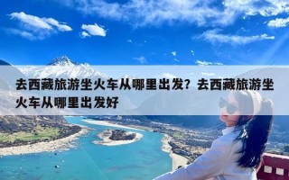 去西藏旅游坐火车从哪里出发？去西藏旅游坐火车从哪里出发好