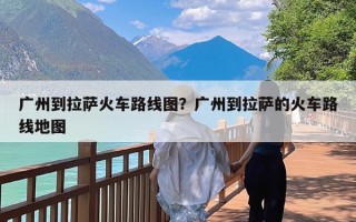 广州到拉萨火车路线图？广州到拉萨的火车路线地图