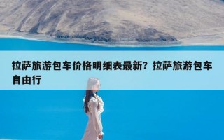 拉萨旅游包车价格明细表最新？拉萨旅游包车自由行