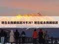 现在去西藏旅游冷不冷？现在能去西藏旅游