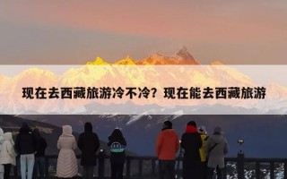 现在去西藏旅游冷不冷？现在能去西藏旅游