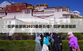 拉萨旅游团2023最新价格？拉萨旅游组团