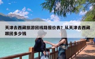 天津去西藏旅游团线路报价表？从天津去西藏跟团多少钱