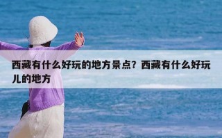 西藏有什么好玩的地方景点？西藏有什么好玩儿的地方