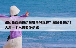 跟团去西藏拉萨玩安全吗现在？跟团去拉萨7天游一个人需要多少钱