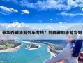 豪华西藏旅游列车专线？到西藏的旅游专列