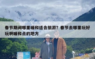 春节期间哪里暖和适合旅游？春节去哪里玩好玩啊暖和点的地方