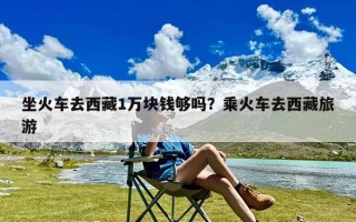 坐火车去西藏1万块钱够吗？乘火车去西藏旅游