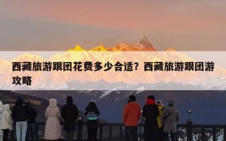 西藏旅游跟团花费多少合适？西藏旅游跟团游攻略