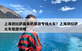 上海到拉萨最美的旅游专线火车？上海到拉萨火车旅游攻略