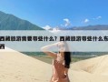 西藏旅游需要带些什么？西藏旅游带些什么东西