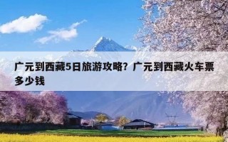 广元到西藏5日旅游攻略？广元到西藏火车票多少钱