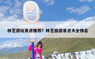 林芝游玩景点推荐？林芝旅游景点大全排名