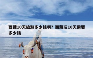 西藏10天旅游多少钱啊？西藏玩10天需要多少钱