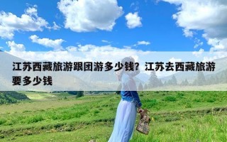 江苏西藏旅游跟团游多少钱？江苏去西藏旅游要多少钱