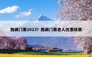 西藏门票2023？西藏门票老人优惠政策