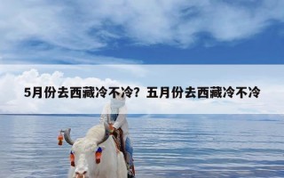 5月份去西藏冷不冷？五月份去西藏冷不冷