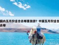 国内五月份适合去哪里旅游？中国五月份适合去哪