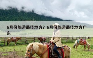 6月份旅游最佳地方？6月份旅游最佳地方广东