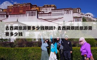 去西藏旅游要多少钱跟团？去西藏跟团旅游需要多少钱