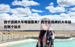 西宁进藏火车哪趟最美？西宁去西藏的火车站在哪个站点