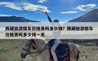 西藏旅游租车价格贵吗多少钱？西藏旅游租车价格贵吗多少钱一天