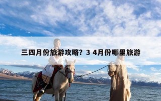 三四月份旅游攻略？3 4月份哪里旅游