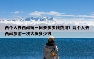 两个人去西藏玩一周要多少钱费用？两个人去西藏旅游一次大概多少钱