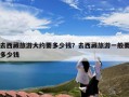 去西藏旅游大约要多少钱？去西藏旅游一般要多少钱