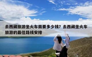 去西藏旅游坐火车需要多少钱？去西藏坐火车旅游的最佳路线安排