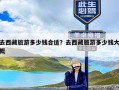 去西藏旅游多少钱合适？去西藏旅游多少钱大概