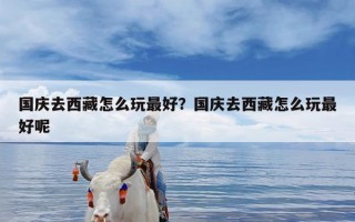 国庆去西藏怎么玩最好？国庆去西藏怎么玩最好呢