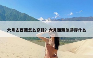 六月去西藏怎么穿鞋？六月西藏旅游穿什么