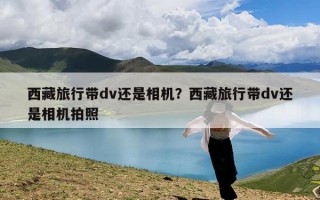 西藏旅行带dv还是相机？西藏旅行带dv还是相机拍照