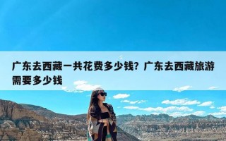 广东去西藏一共花费多少钱？广东去西藏旅游需要多少钱