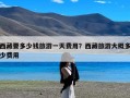 西藏要多少钱旅游一天费用？西藏旅游大概多少费用