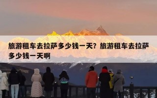 旅游租车去拉萨多少钱一天？旅游租车去拉萨多少钱一天啊