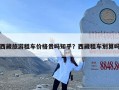 西藏旅游租车价格贵吗知乎？西藏租车划算吗