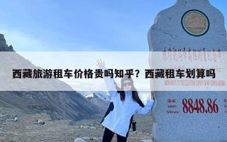 西藏旅游租车价格贵吗知乎？西藏租车划算吗