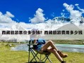 西藏旅游票价多少钱？西藏旅游费用多少钱