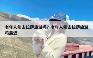 老年人能去拉萨旅游吗？老年人能去拉萨旅游吗最近