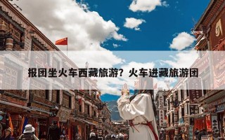 报团坐火车西藏旅游？火车进藏旅游团