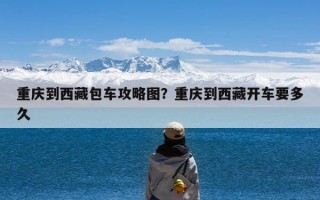 重庆到西藏包车攻略图？重庆到西藏开车要多久