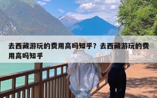 去西藏游玩的费用高吗知乎？去西藏游玩的费用高吗知乎