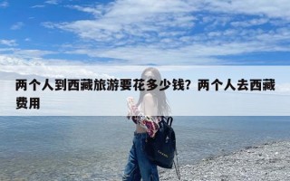 两个人到西藏旅游要花多少钱？两个人去西藏费用