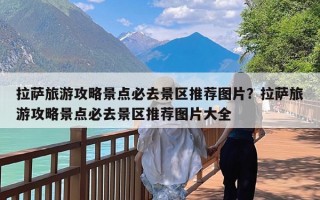 拉萨旅游攻略景点必去景区推荐图片？拉萨旅游攻略景点必去景区推荐图片大全