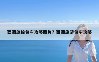 西藏旅拍包车攻略图片？西藏旅游包车攻略