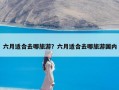 六月适合去哪旅游？六月适合去哪旅游国内