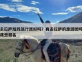 去拉萨后找旅行团好吗？有去拉萨的旅游团吗我想报名