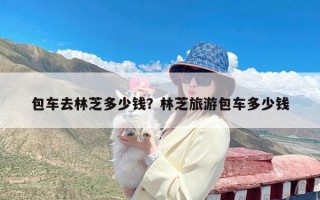 包车去林芝多少钱？林芝旅游包车多少钱